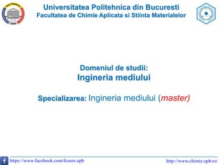 Universitatea Politehnica din Bucuresti
Facultatea de Chimie Aplicata si Stiinta Materialelor
http://www.chimie.upb.ro/https://www.facebook.com/fcasm.upb
Domeniul de studii:
Ingineria mediului
Specializarea: Ingineria mediului (master)
 
