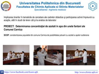 Universitatea Politehnica din Bucuresti
Facultatea de Chimie Aplicata si Stiinta Materialelor
Specializarea Ingineria mediului
https://www.facebook.com/fcasm.upb http://www.chimie.upb.ro/
Implicarea tinerilor în tematicile de cercetare ale cadrelor didactice şi participarea activă împreună cu
aceştia, atât în studii de teren cât şi la analize de laborator
PROIECT: Determinarea concentraţiei de azotati in apa din unele fantani ale
Comunei Cernica
SCOP: constientizarea populatiei din comuna Cernica de posibilitatea poluarii cu azotati a apelor subterane
 