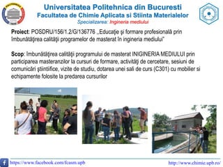 Universitatea Politehnica din Bucuresti
Facultatea de Chimie Aplicata si Stiinta Materialelor
Specializarea: Ingineria mediului
https://www.facebook.com/fcasm.upb http://www.chimie.upb.ro/
Proiect: POSDRU/156/1.2/G/136776 ,,Educaţie şi formare profesională prin
îmbunătăţirea calităţii programelor de masterat în ingineria mediului”
Scop: îmbunătăţirea calităţii programului de masterat INIGINERIA MEDIULUI prin
participarea masteranzilor la cursuri de formare, activităţi de cercetare, sesiuni de
comunicări ştiintiifice, vizite de studiu, dotarea unei sali de curs (C301) cu mobilier si
echipamente folosite la predarea cursurilor
 