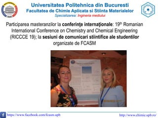 Universitatea Politehnica din Bucuresti
Facultatea de Chimie Aplicata si Stiinta Materialelor
Specializarea: Ingineria mediului
https://www.facebook.com/fcasm.upb http://www.chimie.upb.ro/
Participarea masteranzilor la conferinţe internaţionale: 19th Romanian
International Conference on Chemistry and Chemical Engineering
(RICCCE 19); la sesiuni de comunicari stiintifice ale studentilor
organizate de FCASM
 