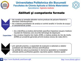 Universitatea Politehnica din Bucuresti
Facultatea de Chimie Aplicata si Stiinta Materialelor
Specializarea: Ingineria mediului
https://www.facebook.com/fcasm.upb http://www.chimie.upb.ro/
Abilitatea
• de a evalua şi remedia efectele nocive produse de poluare folosind o
abordare interdisciplinară
• de a selecta procedeelor de analiza si control analitic in functie de scopul
si caracteristicile probei
Capacitatea
• de a identifica şi analiza elementele specifice impactului asupra mediului
rezultat din folosirea unei anumite tehnologii de depoluare
• de a evalua impactul de mediu (EIM), a realiza analiza de risc de mediu
(ERM) şi cunostinte generale privind analiza ciclului de viata (ACV)
Dezvoltarea
• prin aplicatii practice, a capacitatii de evaluare si selectare a datelor
purtatoare de informatie chimica semnificativa
• de abilitǎţi de calcul şi proiectare în domeniul aparatelor şi instalaţiilor
utilizate pentru purificarea gazelor, epurarea apelor, tratarea apelor
Abilitati şi competente formate
 
