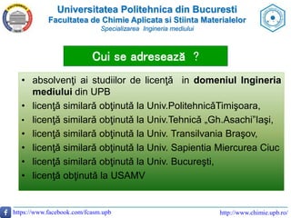 Universitatea Politehnica din Bucuresti
Facultatea de Chimie Aplicata si Stiinta Materialelor
Specializarea Ingineria mediului
https://www.facebook.com/fcasm.upb http://www.chimie.upb.ro/
Cui se adresează ?
• absolvenţi ai studiilor de licenţǎ in domeniul Ingineria
mediului din UPB
• licenţǎ similarǎ obţinutǎ la Univ.PolitehnicǎTimişoara,
• licenţǎ similarǎ obţinutǎ la Univ.Tehnicǎ „Gh.Asachi”Iaşi,
• licenţǎ similarǎ obţinutǎ la Univ. Transilvania Braşov,
• licenţǎ similarǎ obţinutǎ la Univ. Sapientia Miercurea Ciuc
• licenţǎ similarǎ obţinutǎ la Univ. Bucureşti,
• licenţǎ obţinutǎ la USAMV
 