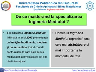Universitatea Politehnica din Bucuresti
Facultatea de Chimie Aplicata si Stiinta Materialelor
Specializarea: Ingineria mediului
https://www.facebook.com/fcasm.upb http://www.chimie.upb.ro/
De ce masterand la specializarea
Ingineria Mediului ?
• Specializarea Ingineria Mediului
înfiinţată în anul 2002 promovează
un învăţământ dinamic, modern
şi de actualitate ţinând cont de
confruntările la care este supus
mediul atât la nivel naţional, cât şi la
nivel internaţional
• Domeniul Ingineria
Mediului reprezintă unul
cele mai atrăgătoare şi
mai importante în
momentul de faţă
 