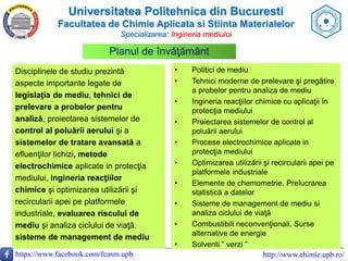 Universitatea Politehnica din Bucuresti
Facultatea de Chimie Aplicata si Stiinta Materialelor
Specializarea: Ingineria mediului
https://www.facebook.com/fcasm.upb http://www.chimie.upb.ro/
Disciplinele de studiu prezintă
aspecte importante legate de
legislaţia de mediu, tehnici de
prelevare a probelor pentru
analiză, proiectarea sistemelor de
control al poluării aerului şi a
sistemelor de tratare avansată a
efluenţilor lichizi, metode
electrochimice aplicate in protecţia
mediului, ingineria reacţiilor
chimice şi optimizarea utilizării şi
recircularii apei pe platformele
industriale, evaluarea riscului de
mediu şi analiza ciclului de viaţă.
sisteme de management de mediu
Planul de învăţământ
• Politici de mediu
• Tehnici moderne de prelevare şi pregătire
a probelor pentru analiza de mediu
• Ingineria reacţiilor chimice cu aplicaţii în
protecţia mediului
• Proiectarea sistemelor de control al
poluării aerului
• Procese electrochimice aplicate in
protecţia mediului
• Optimizarea utilizării şi recircularii apei pe
platformele industriale
• Elemente de chemometrie. Prelucrarea
statistică a datelor
• Sisteme de management de mediu si
analiza ciclului de viaţă
• Combustibili neconvenţionali. Surse
alternative de energie
• Solventi ” verzi ”
 