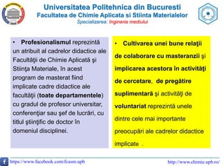 Universitatea Politehnica din Bucuresti
Facultatea de Chimie Aplicata si Stiinta Materialelor
Specializarea: Ingineria mediului
https://www.facebook.com/fcasm.upb http://www.chimie.upb.ro/
• Cultivarea unei bune relaţii
de colaborare cu masteranzii şi
implicarea acestora în activităţi
de cercetare, de pregătire
suplimentară şi activităţi de
voluntariat reprezintă unele
dintre cele mai importante
preocupări ale cadrelor didactice
implicate .
• Profesionalismul reprezintă
un atribuit al cadrelor didactice ale
Facultăţii de Chimie Aplicată şi
Stiinţa Materiale, în acest
program de masterat fiind
implicate cadre didactice ale
facultăţii (toate departamentele)
cu gradul de profesor universitar,
conferenţiar sau şef de lucrări, cu
titlul ştiinţific de doctor în
domeniul disciplinei.
 