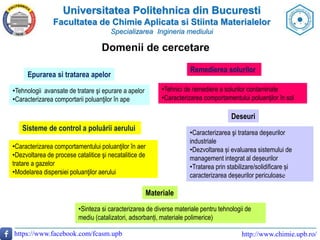 Universitatea Politehnica din Bucuresti
Facultatea de Chimie Aplicata si Stiinta Materialelor
Specializarea Ingineria mediului
https://www.facebook.com/fcasm.upb http://www.chimie.upb.ro/
Domenii de cercetare
Epurarea si tratarea apelor
•Tehnologii avansate de tratare şi epurare a apelor
•Caracterizarea comportarii poluanţilor în ape
Remedierea solurilor
•Tehnici de remediere a solurilor contaminate
•Caracterizarea comportamentului poluanţilor în sol
Sisteme de control a poluării aerului
•Caracterizarea comportamentului poluanţilor în aer
•Dezvoltarea de procese catalitice şi necatalitice de
tratare a gazelor
•Modelarea dispersiei poluanţilor aerului
Deseuri
•Caracterizarea şi tratarea deşeurilor
industriale
•Dezvoltarea și evaluarea sistemului de
management integrat al deșeurilor
•Tratarea prin stabilizare/solidificare și
caracterizarea deșeurilor periculoase
Materiale
•Sinteza si caracterizarea de diverse materiale pentru tehnologii de
mediu (catalizatori, adsorbanți, materiale polimerice)
 