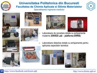 Universitatea Politehnica din Bucuresti
Facultatea de Chimie Aplicata si Stiinta Materialelor
Specializarea Ingineria mediului
https://www.facebook.com/fcasm.upb http://www.chimie.upb.ro/
 Laboratoare de cercetare dotate cu echipamente
moderne (ENVES Lab - platforma ERRIS)
 Laboratoare didactice dotate cu echipamente pentru
aplicarea aspectelor teoretice
 