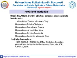 Universitatea Politehnica din Bucuresti
Facultatea de Chimie Aplicata si Stiinta Materialelor
Specializarea: Ingineria mediului
https://www.facebook.com/fcasm.upb http://www.chimie.upb.ro/
Programe nationale
PNCDI (RELANSIN, CERES, CEEX) de cercetare si educaţionale
in parteneriat:
Universitatea Tehnica ”Gh.Asachi” Iaşi
Universitatea Tehnica Timisoara
Universitatea Transilvania Brasov
Universitatea de Nord Baia Mare
Universitatea Ovidius Constanta
Universitatea Sapientia Miercurea Ciuc
Institute de cercetare:
ICIM, ECOIND, IPROCHIM, ICPA, Centrul de Cercetare
pentru Protectia Mediului si Prelucrarea Deseurilor, ICF,
ICPE-CA, ISPE
 