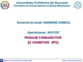 Universitatea Politehnica din Bucuresti
Facultatea de Chimie Aplicata si Stiinta Materialelor
http://www.chimie.upb.ro/https://www.facebook.com/fcasm.upb
Domeniul de studii: INGINERIE CHIMICA
Specializarea: MASTER
PRODUSE FARMACEUTICE
ŞI COSMETICE (PFC)
 