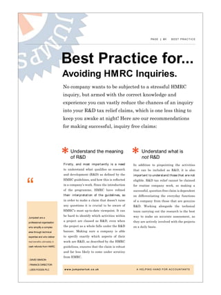 PAGE | 01 B E S T P R A C T I C E
Best Practice for...
“
Avoiding HMRC Inquiries.
Understand the meaning
of R&D
Understand what is
not R&D
Jumpstart are a
professional organisation
who simplify a complex
area through technical
expertise and who deliver
real benefits ultimately in
cash refunds from HMRC.
| David Simson
| Finance Director
| Lees Foods Plc
Firstly, and most importantly is a need
to understand what qualifies as research
and development (R&D) as defined by the
HMRC guidelines, and how this is reflected
in a company’s work. Since the introduction
of the programme, HMRC have refined
their interpretation of the guidelines, so
in order to make a claim that doesn’t raise
any questions it is crucial to be aware of
HMRC’s most up-to-date viewpoint. It can
be hard to identify which activities within
a project are classed as R&D, even when
the project as a whole falls under the R&D
banner. Making sure a company is able
to specify exactly which aspects of their
work are R&D, as described by the HMRC
guidelines, ensures that the claim is robust
and far less likely to come under scrutiny
from HMRC.
No company wants to be subjected to a stressful HMRC
inquiry, but armed with the correct knowledge and
experience you can vastly reduce the chances of an inquiry
into your R&D tax relief claims, which is one less thing to
keep you awake at night! Here are our recommendations
for making successful, inquiry free claims:
In addition to pinpointing the activities
that can be included as R&D, it is also
important to understand those that are not
eligible. R&D tax relief cannot be claimed
for routine company work, so making a
successful, question-free claim is dependent
on differentiating the everyday functions
of a company from those that are genuine
R&D. Working alongside the technical
team carrying out the research is the best
way to make an accurate assessment, as
they are actively involved with the projects
on a daily basis.
www.jumpstartuk.co.uk 			 A HELPING HAND FOR ACCOUNTANTS
 