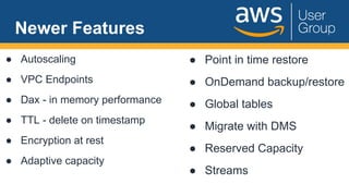 Newer Features
● Autoscaling
● VPC Endpoints
● Dax - in memory performance
● TTL - delete on timestamp
● Encryption at rest
● Adaptive capacity
● Point in time restore
● OnDemand backup/restore
● Global tables
● Migrate with DMS
● Reserved Capacity
● Streams
 