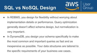 SQL vs NoSQL Design
● In RDBMS, you design for flexibility without worrying about
implementation details or performance. Query optimization
generally doesn't affect schema design, but normalization is
very important.
● In DynamoDB, you design your schema specifically to make
the most common and important queries as fast and as
inexpensive as possible. Your data structures are tailored to
the specific requirements of your business use cases.
 