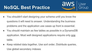 NoSQL Best Practice
● You shouldn't start designing your schema until you know the
questions it will need to answer. Understanding the business
problems and the application use cases up front is essential.
● You should maintain as few tables as possible in a DynamoDB
application. Most well designed applications require only one
table.
● Keep related data together, Use sort order, Distribute queries,
Use global secondary indexes
 