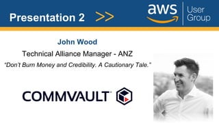 Presentation 2
John Wood
Technical Alliance Manager - ANZ
“Don’t Burn Money and Credibility. A Cautionary Tale.”
 