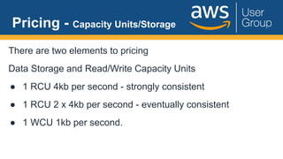 Pricing - Capacity Units/Storage
There are two elements to pricing
Data Storage and Read/Write Capacity Units
● 1 RCU 4kb per second - strongly consistent
● 1 RCU 2 x 4kb per second - eventually consistent
● 1 WCU 1kb per second.
 