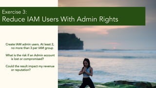 Exercise 3:
Reduce IAM Users With Admin Rights
10
Create IAM admin users. At least 2,
no more than 3 per IAM group
What is the risk if an Admin account
is lost or compromised?
Could the result impact my revenue
or reputation?
 