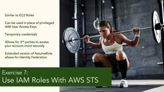 14
Exercise 7:
Use IAM Roles With AWS STS
Similar to EC2 Roles
Can be used in place of privileged
IAM User Access Keys
Temporary credentials
Allows for 3rd parties to access
your account more securely
Extended version of AssumeRole
allows for Identity Federation
 