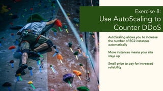Exercise 8:
Use AutoScaling to
Counter DDoS
AutoScaling allows you to increase
the number of EC2 instances
automatically
More instances means your site
stays up
Small price to pay for increased
reliability
 