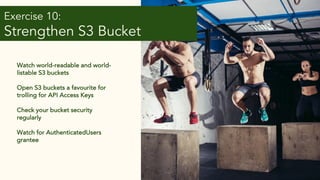 Exercise 10:
Strengthen S3 Bucket
Policies
Watch world-readable and world-
listable S3 buckets
Open S3 buckets a favourite for
trolling for API Access Keys
Check your bucket security
regularly
Watch for AuthenticatedUsers
grantee
 