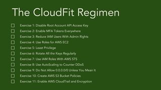 The CloudFit Regimen
⃞ Exercise 1: Disable Root Account API Access Key
⃞ Exercise 2: Enable MFA Tokens Everywhere
⃞ Exercise 3: Reduce IAM Users With Admin Rights
⃞ Exercise 4: Use Roles for AWS EC2
⃞ Exercise 5: Least Privilege
⃞ Exercise 6: Rotate All the Keys Regularly
⃞ Exercise 7: Use IAM Roles With AWS STS
⃞ Exercise 8: Use AutoScaling to Counter DDoS
⃞ Exercise 9: Do Not Allow 0.0.0.0/0 Unless You Mean It
⃞ Exercise 10: Create AWS S3 Bucket Policies
⃞ Exercise 11: Enable AWS CloudTrail and Encryption
 
