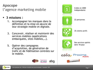 Apocope l’agence marketing mobile 3 missions : Accompagner les marques dans la définition et la mise en œuvre de leur stratégie mobile et digitale.  Concevoir, réaliser et maintenir des services mobiles (applications embarquées, sites mobiles,…). Opérer des campagnes d’acquisition, de génération de trafic et de fidélisation centrées sur le mobile.  Page  35 clients actifs 22 personnes  Créée en 2000 Indépendante Des services opérés dans 18 pays 