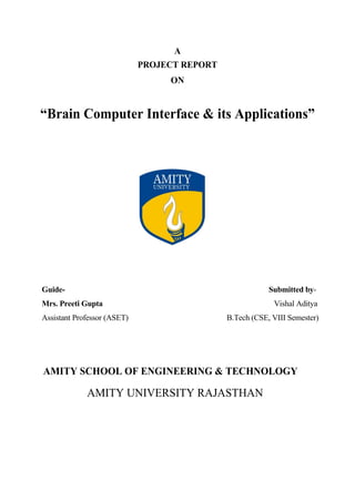 A
PROJECT REPORT
ON
“Brain Computer Interface & its Applications”
Guide- Submitted by-
Mrs. Preeti Gupta Vishal Aditya
Assistant Professor (ASET) B.Tech (CSE, VIII Semester)
AMITY SCHOOL OF ENGINEERING & TECHNOLOGY
AMITY UNIVERSITY RAJASTHAN
 