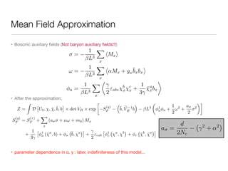 Mean Field Approximation
• Bosonic auxiliary ﬁelds (Not baryon auxiliary ﬁelds!!!)

• After the approximation,

• parameter dependence in α, γ : later, indeﬁniteness of this model...
Z =
Z
D
⇥
U0, , ¯,¯b, b
⇤
⇥ det VB ⇥ exp

S
(q)
F
⇣
¯b, eV 1
B b
⌘
L3
✓
†
a a +
1
2
!2
+
a
2
2
◆
S
(q)
F = S
(⌧)
F +
X
x
(a + ↵! + m0) Mx
+
1
3
⇥ †
a (¯a
, b) + a
¯b, a
⇤
+
2
"cab
⇥ †
c
a
, b
+ c ¯b
, ¯a
⇤
=
1
L3
X
x
hMxi
! =
1
L3
X
x
⌦
↵Mx + g!
¯bxbx
↵
a =
1
L3
X
x
⌧
2
"abc
b
x
c
x +
1
3
¯a
xbx
a =
d
2Nc
2
+ ↵2
 