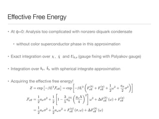 Effective Free Energy
• At φ=0: Analysis too complicated with nonzero diquark condensate

• without color superconductor phase in this approximation

• Exact integration over , and (gauge ﬁxing with Polyakov gauge) 

• Integration over with spherical integrate approximation

• Acquiring the eﬀective free energy!
Z = exp
⇥
L3
Fe↵
⇤
= exp

L3
✓
F
(b)
e↵ + F
(q)
e↵ +
1
2
!2
+
a
2
2
◆
Fe↵ =
1
2
a 2
+
1
2
"
1
3
5
a
(b)
0
✓
g!⇤
4
◆2
#
!2
+ F
(b)
e↵ (!) + F
(q)
e↵
=
1
2
a 2
+
1
2
a!!2
+ F
(q)
e↵ ( , !) + F
(b)
e↵ (!)
 