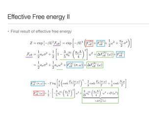 Effective Free energy II
• Final result of eﬀective free energy
Z = exp
⇥
L3
Fe↵
⇤
= exp

L3
✓
F
(b)
e↵ + F
(q)
e↵ +
1
2
!2
+
a
2
2
◆
Fe↵ =
1
2
a 2
+
1
2
"
1
3
5
a
(b)
0
✓
g!⇤
4
◆2
#
!2
+ F
(b)
e↵ (!) + F
(q)
e↵
=
1
2
a 2
+
1
2
a!!2
+ F
(q)
e↵ ( , !) + F
(b)
e↵ (!)
F
(q)
e↵ ( , !) = T log
"
4
3
✓
cosh
Eq ( , !)
T
◆3
2
3
cosh
Eq ( , !)
T
+
1
3
cosh
Ncµ
T
#
F
(b)
e↵ (!) =
1
2
·
"
3
5
a
(b)
0
✓
g!⇤
4
◆2
#
!2
+
3
28
a
(b)
0
✓
g!⇤
4
◆4
!4
+ O !6
| {z }
= F
(b)
eff (!)
 
