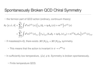 Spontaneously Broken QCD Chiral Symmetry
• the fermion part of QCD action (ordinary, continuum theory)

• If massless(m=0), there exists symmetry.

• This means that the action is invariant in 

• In suﬃciently low temperature, . Symmetry is broken spontaneously.

• Finite temperature QCD.
SF
⇥
, ¯, A
⇤
=
Nf
X
f=1
Z
d4
x ¯(f)
(x)
⇣
µ (@µ + igAµ (x)) + m(f)
⌘
(f)
(x)
=
Nf
X
f=1
Z
d4
x ¯(f)
(x)↵,c
⇣
( µ)↵ ( cd@µ + igAµ (x)cd) + m(f)
↵ cd
⌘
(f)
(x) ,d
SU(Nf )L ⇥ SU(Nf )R
! ei✓ 5
 