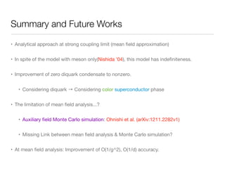 Summary and Future Works
• Analytical approach at strong coupling limit (mean ﬁeld approximation)

• In spite of the model with meson only(Nishida ’04), this model has indeﬁniteness.

• Improvement of zero diquark condensate to nonzero.

• Considering diquark → Considering color superconductor phase

• The limitation of mean ﬁeld analysis...?

• Auxiliary ﬁeld Monte Carlo simulation: Ohnishi et al. (arXiv:1211.2282v1)

• Missing Link between mean ﬁeld analysis & Monte Carlo simulation?

• At mean ﬁeld analysis: Improvement of O(1/g^2), O(1/d) accuracy.
 