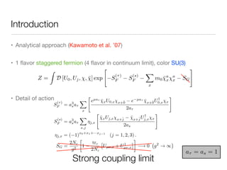 Introduction
• Analytical approach (Kawamoto et al. ’07)

• 1 ﬂavor staggered fermion (4 ﬂavor in continuum limit), color SU(3)

• Detail of action
Z =
Z
D [U0, Uj, , ¯] exp
"
S
(⌧)
F S
(s)
F
X
x
m0 ¯a
x
a
x SG
#
Strong coupling limit
a⌧ = as = 1
S
(⌧)
F = a3
sa⌧
X
x
"
eµa⌧
¯xU0,x x+ˆ0 e µa⌧
¯x+ˆ0U†
0,x x
2a⌧
#
S
(s)
F = a3
sa⌧
X
x,j
⌘j,x
"
¯xUj,x x+ˆj ¯x+ˆjU†
j,x x
2as
#
⌘j,x = ( 1)
x0+x1+···xj 1
(j = 1, 2, 3) .
SG =
2Nc
g2

1
trc
2Nc
⇥
Uµ⌫,x + U†
µ⌫,x
⇤
! 0 g2
! 1
 