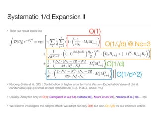 Systematic 1/d Expansion II
• Then our result looks like

• Kluberg-Stern et al. (’83) : Contribution of higher order terms to Vacuum Expectation Value of chiral
condensate(<ψψ>) is small at zero temperature(T=0). (In d=4, about 7%)

• Usually, Analyzed only in O(1): Damgaard et al.(’84), Nishida(’04), Miura et al.(’07), Nakano et al.(’10),... etc.

• We want to investigate the baryon eﬀect: We adopt not only O(1) but also O(1/√d) for our eﬀective action.
Z
D [Uj] e S
(s)
F = exp
2
4
X
x
1
d
dX
j=1
⇢
1 ·
✓
1
4Nc
· MxMx+ˆj
◆
+
1
p
dNc 2
·
✓
( 1)
Nc(Nc 1)
2
⇣⌘j,x
2
⌘Nc
·
⇣
¯BxBx+ˆj + ( 1)
Nc ¯Bx+ˆjBx
⌘◆
+
1
d
·
✓
N2
c · (Nc 2)! Nc!
32 · N2
c · Nc!
· M2
xM2
x+ˆj
◆
+
1
d2
·
✓
2 · Nc! N3
c · (Nc 2)!
128 · N4
c · Nc!
· M3
xM3
x+ˆj
◆
O(1)
O(1/√d) @ Nc=3
O(1/d)
O(1/d^2)
 
