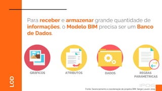 Fonte: Gerenciamento e coordenação de projetos BIM, Sérgio Leusin, 2019.
LOD
Para receber e armazenar grande quantidade de
informações, o Modelo BIM precisa ser um Banco
de Dados.
GRÁFICOS DADOS REGRAS
PARAMÉTRICAS
ATRIBUTOS
 