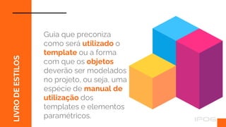 LIVRO
DE
ESTILOS
Guia que preconiza
como será utilizado o
template ou a forma
com que os objetos
deverão ser modelados
no projeto, ou seja, uma
espécie de manual de
utilização dos
templates e elementos
paramétricos.
 
