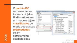 OCCS
Fonte: BIM Dictionary, 2018.
O padrão IFC
recomenda que
todos os objetos
BIM inseridos em
um modelo sejam
classificados de
modo que as suas
propriedades
sejam
corretamente
estabelecidas.
 
