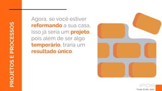 Fonte: EUAX, 2020.
PROJETOS
E
PROCESSOS
Agora, se você estiver
reformando a sua casa,
isso já seria um projeto,
pois além de ser algo
temporário, traria um
resultado único.
 