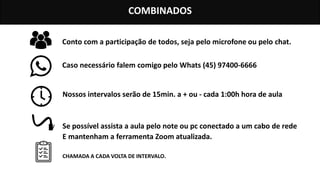 COMBINADOS
Conto com a participação de todos, seja pelo microfone ou pelo chat.
Caso necessário falem comigo pelo Whats (45) 97400-6666
Nossos intervalos serão de 15min. a + ou - cada 1:00h hora de aula
Se possível assista a aula pelo note ou pc conectado a um cabo de rede
E mantenham a ferramenta Zoom atualizada.
CHAMADA A CADA VOLTA DE INTERVALO.
 