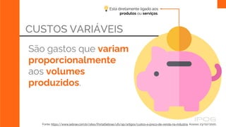 Está diretamente ligado aos
produtos ou serviços.
CUSTOS VARIÁVEIS
São gastos que variam
proporcionalmente
aos volumes
produzidos.
Fonte: https://www.sebrae.com.br/sites/PortalSebrae/ufs/ap/artigos/custos-e-preco-de-venda-na-industria, Acesso: 23/02/2020.
 