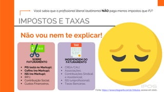 IMPOSTOS E TAXAS
Não vou nem te explicar!
Fonte: https://www.integranfe.com.br/tributos, acesso em 2020..
SOBRE
FATURAMENTO
 PIS (está no Markup);
 Cofins (no Markup);
 ISS (no Markup);
 IRPJ;
 Contribuição Social;
 Custos Financeiros.
 CREA/CAU;
 Associações;
 Contribuições Sindical
e Assistencial;
 ISS (uniprofissional);
 Taxas Bancárias.
INDEPENDEM DO
FATURAMENTO
Você sabia que o profissional liberal (autônomo) NÃO paga menos impostos que PJ?
 