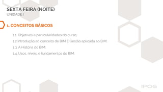 SEXTA FEIRA (NOITE)
UNIDADE I
1. CONCEITOS BÁSICOS
1.1. Objetivos e particularidades do curso;
1.2 Introdução ao conceito de BIM E Gestão aplicada ao BIM;
1.3. A História do BIM;
1.4. Usos, níveis, e fundamentos do BIM.
 