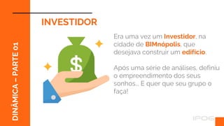 ff
DINÂMICA
–
PARTE
01
INVESTIDOR
Era uma vez um Investidor, na
cidade de BIMnópolis, que
desejava construir um edifício.
Após uma série de análises, definiu
o empreendimento dos seus
sonhos... E quer que seu grupo o
faça!
 