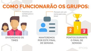 Pensem em um
nome para seu
time!
MANTEREMOS
POR ESTE FINAL
DE SEMANA
PONTOS DURANTE
O FINAL DE
SEMANA
COMO FUNCIONARÃO OS GRUPOS:
Faremos um
sorteio para a
divisão
DIVIDIREMOS OS
TIMES
 