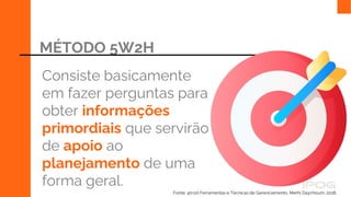 MÉTODO 5W2H
Consiste basicamente
em fazer perguntas para
obter informações
primordiais que servirão
de apoio ao
planejamento de uma
forma geral.
Fonte: 40+20 Ferramentas e Técnicas de Gerenciamento, Merhi Daychoum, 2018.
 