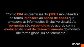 "Com o BIM, as premissas do 5W2H são utilizadas
de forma intrínseca ao banco de dados que
armazena as informações (inclusive visuais). As
perguntas são respondidas de acordo com a
evolução do nível de desenvolvimento do modelo
(de forma global ou por elemento).”
 