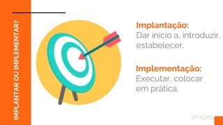 IMPLANTAR
OU
IMPLEMENTAR?
Implantação:
Dar início a, introduzir,
estabelecer.
Implementação:
Executar, colocar
em prática.
 