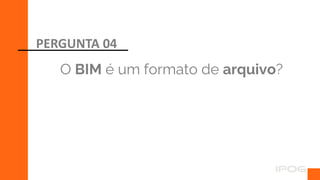 O BIM é um formato de arquivo?
PERGUNTA 04
 