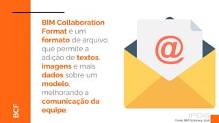 BCF
BIM Collaboration
Format é um
formato de arquivo
que permite a
adição de textos,
imagens e mais
dados sobre um
modelo,
melhorando a
comunicação da
equipe.
Fonte: BIM Dictionary, 2018.
 