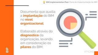 BIP
Documento que auxilia
a implantação do BIM
no nível
organizacional.
Elaborado através do
diagnostico da
organização, levando
em consideração os
pilares do BIM.
BIM Implementation Plan: Plano de Implementação do BIM
 