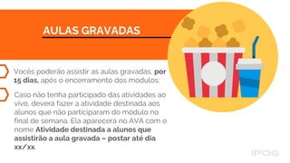 AULAS GRAVADAS
Vocês poderão assistir as aulas gravadas, por
15 dias, após o encerramento dos módulos;
Caso não tenha participado das atividades ao
vivo, deverá fazer a atividade destinada aos
alunos que não participaram do módulo no
final de semana. Ela aparecerá no AVA com o
nome Atividade destinada a alunos que
assistirão a aula gravada – postar até dia
xx/xx.
 